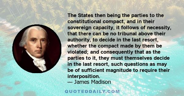 The States then being the parties to the constitutional compact, and in their sovereign capacity, it follows of necessity, that there can be no tribunal above their authority, to decide in the last resort, whether the