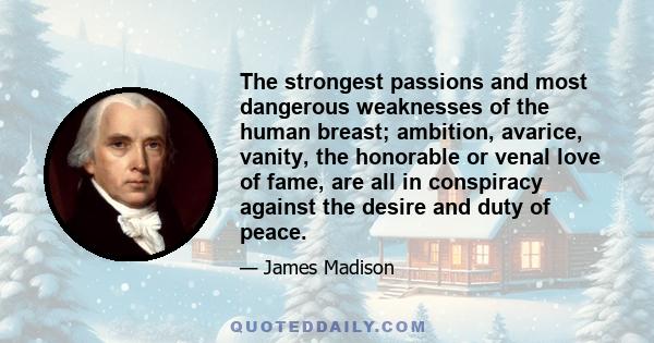 The strongest passions and most dangerous weaknesses of the human breast; ambition, avarice, vanity, the honorable or venal love of fame, are all in conspiracy against the desire and duty of peace.