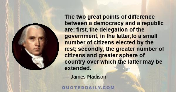 The two great points of difference between a democracy and a republic are: first, the delegation of the government, in the latter,to a small number of citizens elected by the rest; secondly, the greater number of