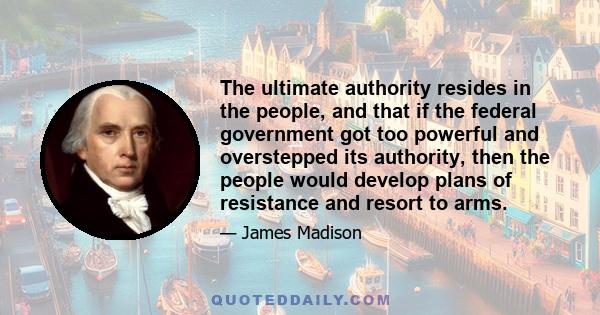 The ultimate authority resides in the people, and that if the federal government got too powerful and overstepped its authority, then the people would develop plans of resistance and resort to arms.