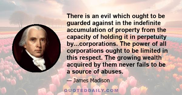 There is an evil which ought to be guarded against in the indefinite accumulation of property from the capacity of holding it in perpetuity by...corporations. The power of all corporations ought to be limited in this