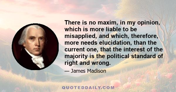 There is no maxim, in my opinion, which is more liable to be misapplied, and which, therefore, more needs elucidation, than the current one, that the interest of the majority is the political standard of right and wrong.