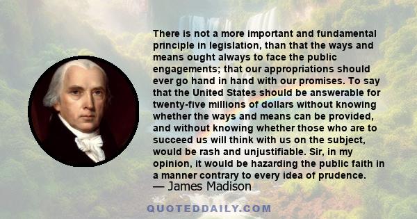 There is not a more important and fundamental principle in legislation, than that the ways and means ought always to face the public engagements; that our appropriations should ever go hand in hand with our promises.