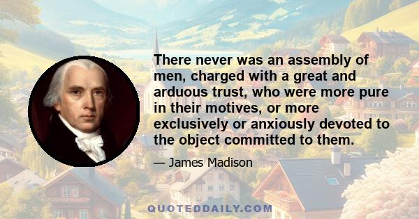 There never was an assembly of men, charged with a great and arduous trust, who were more pure in their motives, or more exclusively or anxiously devoted to the object committed to them.