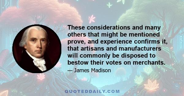 These considerations and many others that might be mentioned prove, and experience confirms it, that artisans and manufacturers will commonly be disposed to bestow their votes on merchants.