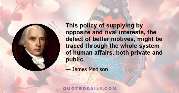 This policy of supplying by opposite and rival interests, the defect of better motives, might be traced through the whole system of human affairs, both private and public.