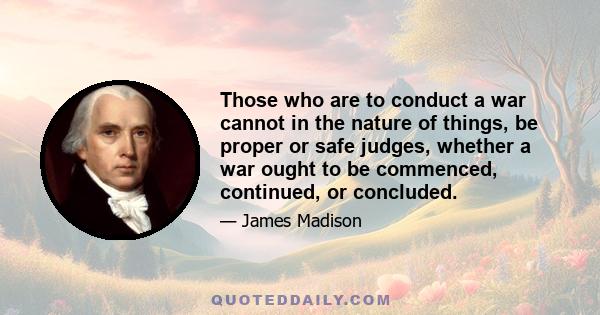 Those who are to conduct a war cannot in the nature of things, be proper or safe judges, whether a war ought to be commenced, continued, or concluded.