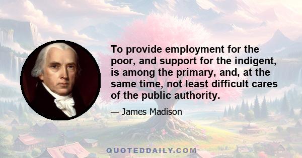 To provide employment for the poor, and support for the indigent, is among the primary, and, at the same time, not least difficult cares of the public authority.