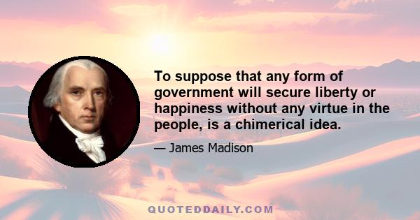 To suppose that any form of government will secure liberty or happiness without any virtue in the people, is a chimerical idea.