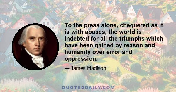 To the press alone, chequered as it is with abuses, the world is indebted for all the triumphs which have been gained by reason and humanity over error and oppression.