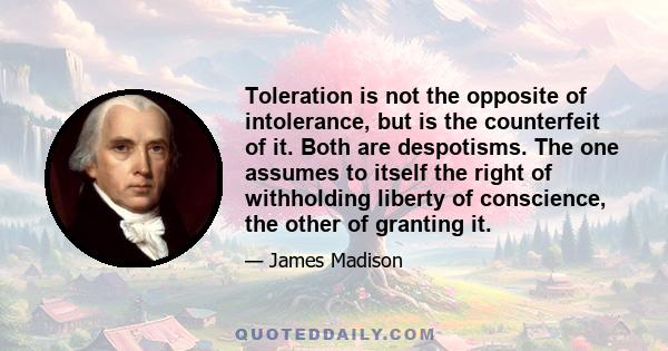 Toleration is not the opposite of intolerance, but is the counterfeit of it. Both are despotisms. The one assumes to itself the right of withholding liberty of conscience, the other of granting it.