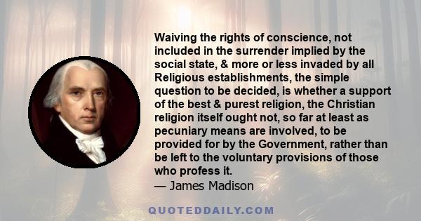 Waiving the rights of conscience, not included in the surrender implied by the social state, & more or less invaded by all Religious establishments, the simple question to be decided, is whether a support of the best &