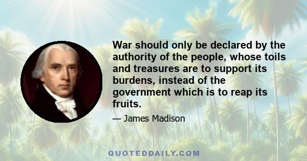 War should only be declared by the authority of the people, whose toils and treasures are to support its burdens, instead of the government which is to reap its fruits.