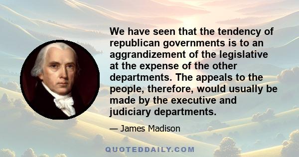 We have seen that the tendency of republican governments is to an aggrandizement of the legislative at the expense of the other departments. The appeals to the people, therefore, would usually be made by the executive