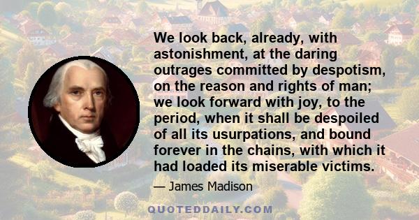 We look back, already, with astonishment, at the daring outrages committed by despotism, on the reason and rights of man; we look forward with joy, to the period, when it shall be despoiled of all its usurpations, and