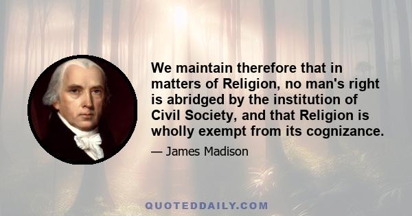 We maintain therefore that in matters of Religion, no man's right is abridged by the institution of Civil Society, and that Religion is wholly exempt from its cognizance.