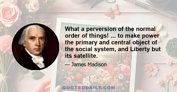 What a perversion of the normal order of things! ... to make power the primary and central object of the social system, and Liberty but its satellite.