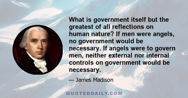 What is government itself but the greatest of all reflections on human nature? If men were angels, no government would be necessary. If angels were to govern men, neither external nor internal controls on government