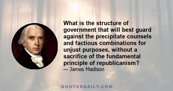 What is the structure of government that will best guard against the precipitate counsels and factious combinations for unjust purposes, without a sacrifice of the fundamental principle of republicanism?