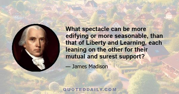 What spectacle can be more edifying or more seasonable, than that of Liberty and Learning, each leaning on the other for their mutual and surest support?