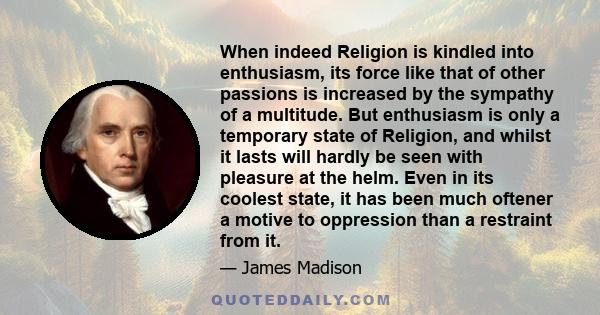 When indeed Religion is kindled into enthusiasm, its force like that of other passions is increased by the sympathy of a multitude. But enthusiasm is only a temporary state of Religion, and whilst it lasts will hardly