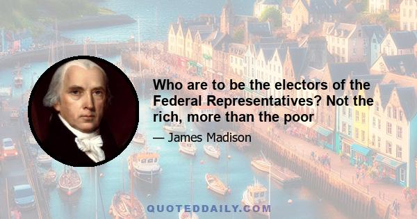 Who are to be the electors of the Federal Representatives? Not the rich, more than the poor