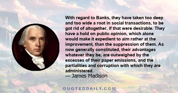 With regard to Banks, they have taken too deep and too wide a root in social transactions, to be got rid of altogether, if that were desirable. They have a hold on public opinion, which alone would make it expedient to