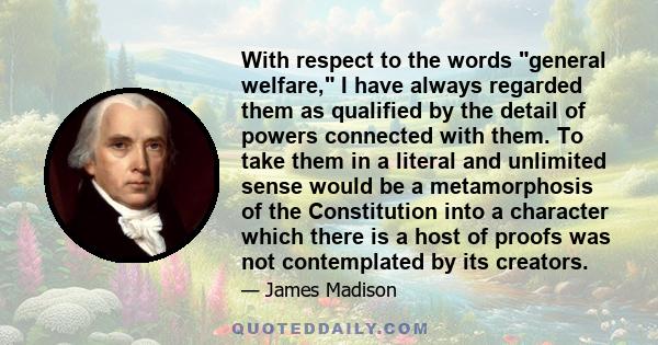 With respect to the words general welfare, I have always regarded them as qualified by the detail of powers connected with them. To take them in a literal and unlimited sense would be a metamorphosis of the Constitution 