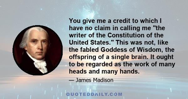 You give me a credit to which I have no claim in calling me the writer of the Constitution of the United States. This was not, like the fabled Goddess of Wisdom, the offspring of a single brain. It ought to be regarded