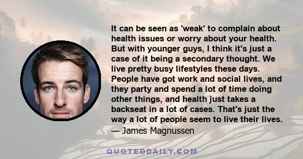 It can be seen as 'weak' to complain about health issues or worry about your health. But with younger guys, I think it's just a case of it being a secondary thought. We live pretty busy lifestyles these days. People