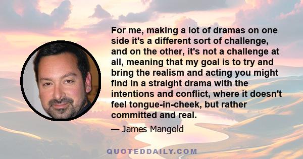 For me, making a lot of dramas on one side it's a different sort of challenge, and on the other, it's not a challenge at all, meaning that my goal is to try and bring the realism and acting you might find in a straight