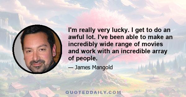 I'm really very lucky. I get to do an awful lot. I've been able to make an incredibly wide range of movies and work with an incredible array of people.