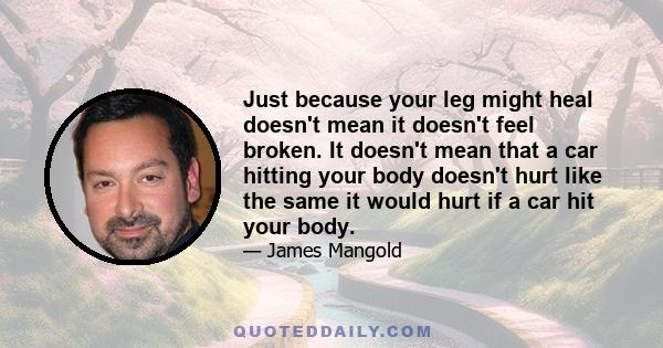 Just because your leg might heal doesn't mean it doesn't feel broken. It doesn't mean that a car hitting your body doesn't hurt like the same it would hurt if a car hit your body.