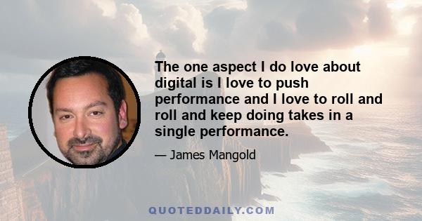 The one aspect I do love about digital is I love to push performance and I love to roll and roll and keep doing takes in a single performance.