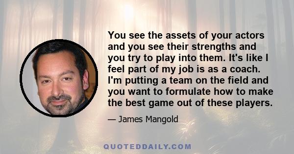 You see the assets of your actors and you see their strengths and you try to play into them. It's like I feel part of my job is as a coach. I'm putting a team on the field and you want to formulate how to make the best