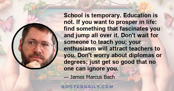 School is temporary. Education is not. If you want to prosper in life: find something that fascinates you and jump all over it. Don't wait for someone to teach you; your enthusiasm will attract teachers to you. Don't