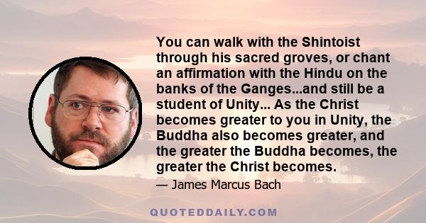 You can walk with the Shintoist through his sacred groves, or chant an affirmation with the Hindu on the banks of the Ganges...and still be a student of Unity... As the Christ becomes greater to you in Unity, the Buddha 