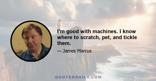 I'm good with machines. I know where to scratch, pet, and tickle them.