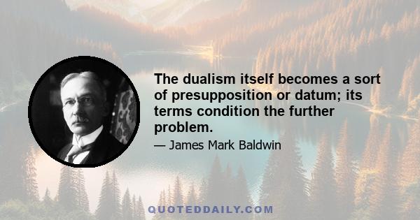 The dualism itself becomes a sort of presupposition or datum; its terms condition the further problem.