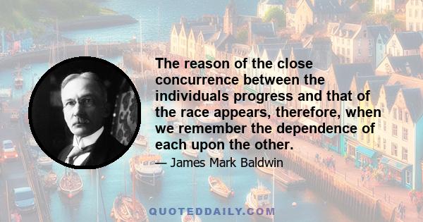 The reason of the close concurrence between the individuals progress and that of the race appears, therefore, when we remember the dependence of each upon the other.