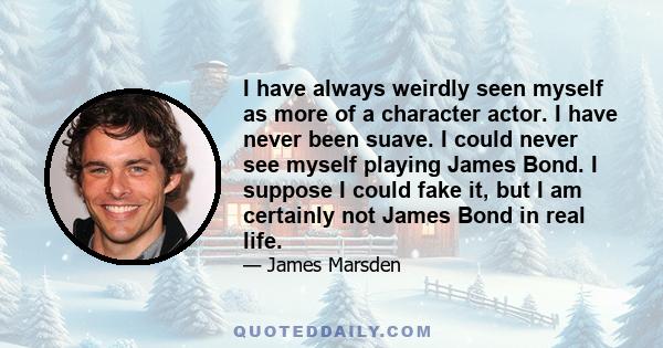 I have always weirdly seen myself as more of a character actor. I have never been suave. I could never see myself playing James Bond. I suppose I could fake it, but I am certainly not James Bond in real life.