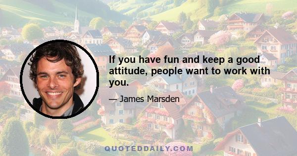 If you have fun and keep a good attitude, people want to work with you.