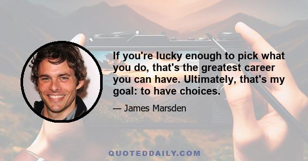 If you're lucky enough to pick what you do, that's the greatest career you can have. Ultimately, that's my goal: to have choices.