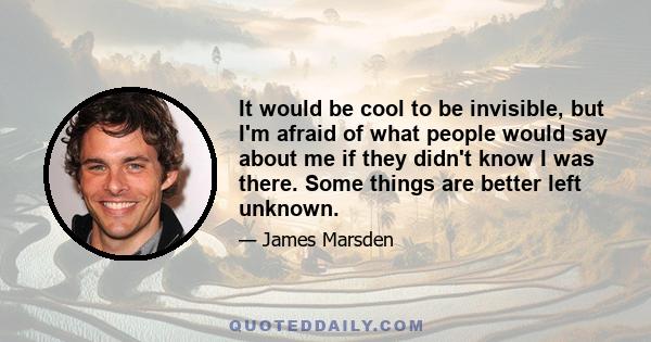 It would be cool to be invisible, but I'm afraid of what people would say about me if they didn't know I was there. Some things are better left unknown.