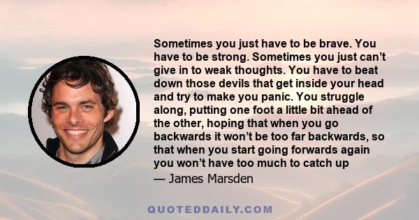 Sometimes you just have to be brave. You have to be strong. Sometimes you just can’t give in to weak thoughts. You have to beat down those devils that get inside your head and try to make you panic. You struggle along,