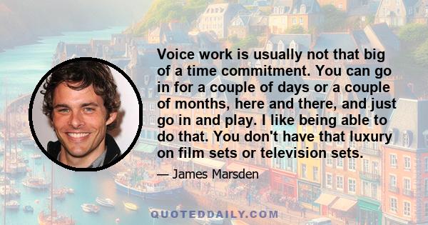 Voice work is usually not that big of a time commitment. You can go in for a couple of days or a couple of months, here and there, and just go in and play. I like being able to do that. You don't have that luxury on