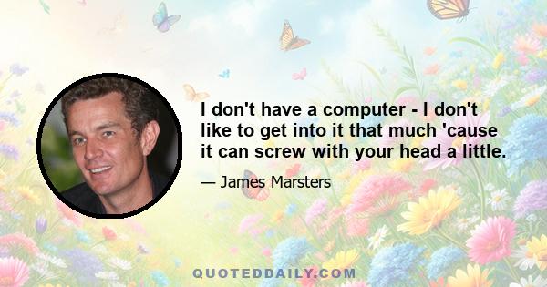 I don't have a computer - I don't like to get into it that much 'cause it can screw with your head a little.