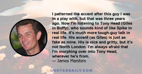 I patterned the accent after this guy I was in a play with, but that was three years ago. Now I'm listening to Tony Head (Giles in Buffy), who sounds kind of like Spike in real life. It's much more tough-guy talk in