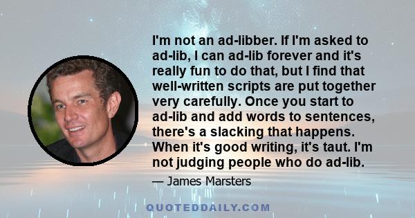 I'm not an ad-libber. If I'm asked to ad-lib, I can ad-lib forever and it's really fun to do that, but I find that well-written scripts are put together very carefully. Once you start to ad-lib and add words to