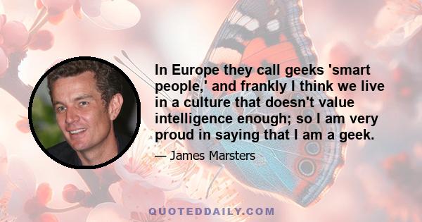 In Europe they call geeks 'smart people,' and frankly I think we live in a culture that doesn't value intelligence enough; so I am very proud in saying that I am a geek.